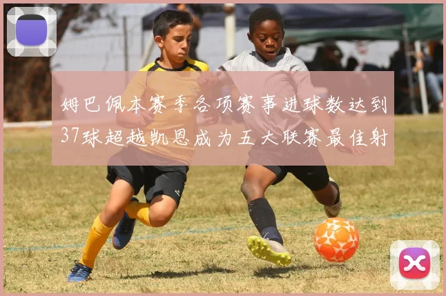 姆巴佩本赛季各项赛事进球数达到37球超越凯恩成为五大联赛最佳射手