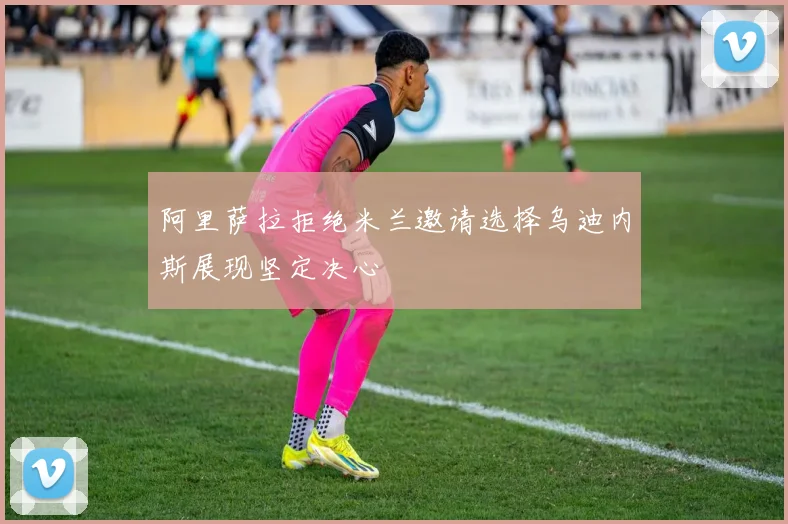 阿里萨拉拒绝米兰邀请选择乌迪内斯展现坚定决心
