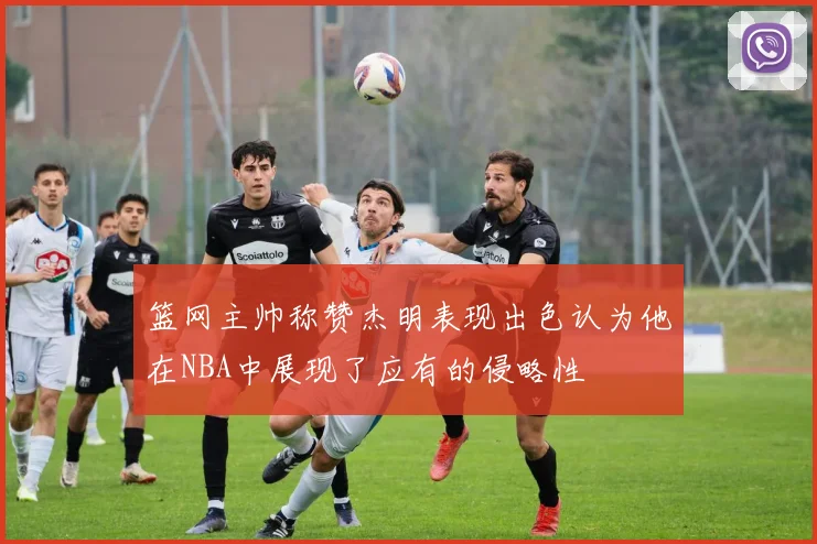 篮网主帅称赞杰明表现出色认为他在NBA中展现了应有的侵略性