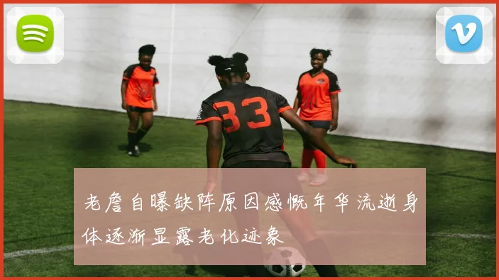 老詹自曝缺阵原因感慨年华流逝身体逐渐显露老化迹象