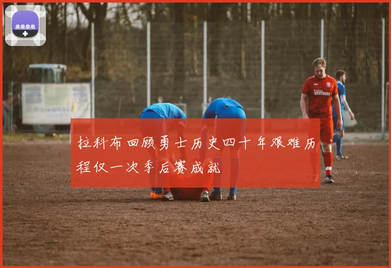拉科布回顾勇士历史四十年艰难历程仅一次季后赛成就