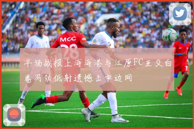 半场战报上海海港与江原FC互交白卷冯劲低射遗憾击中边网