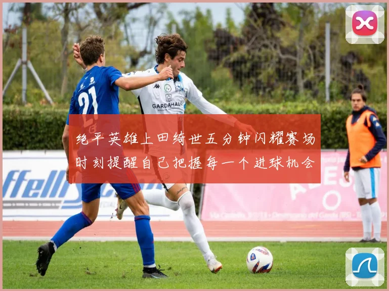 绝平英雄上田绮世五分钟闪耀赛场时刻提醒自己把握每一个进球机会