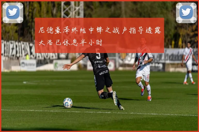 尼德豪泽终结中锋之战卢指导透露大洛已休息半小时