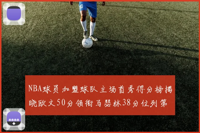 NBA球员加盟球队主场首秀得分榜揭晓欧文50分领衔马瑟林38分位列第四