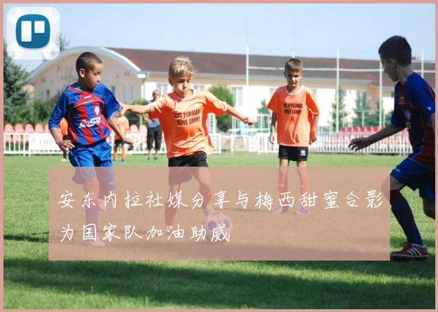 安东内拉社媒分享与梅西甜蜜合影为国家队加油助威