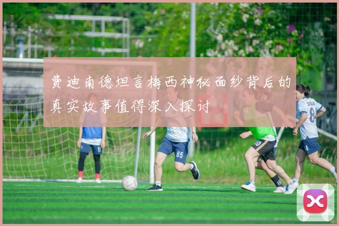 费迪南德坦言梅西神秘面纱背后的真实故事值得深入探讨