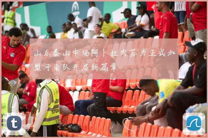山东泰山中场阿卜杜肉苏力正式加盟河南队开启新篇章