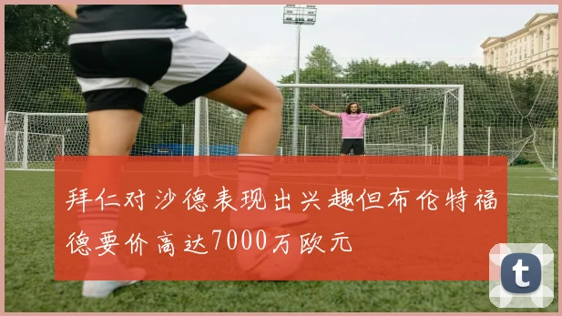 拜仁对沙德表现出兴趣但布伦特福德要价高达7000万欧元