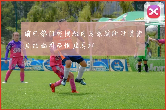 前巴黎门将揭秘内马尔厕所习惯背后的幽闭恐惧症真相