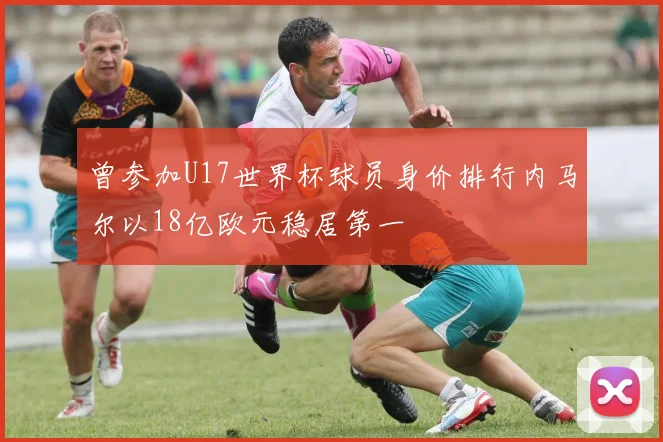 曾参加U17世界杯球员身价排行内马尔以18亿欧元稳居第一