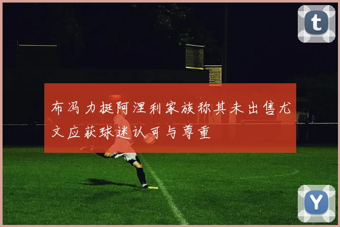 布冯力挺阿涅利家族称其未出售尤文应获球迷认可与尊重
