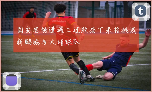 国安客场遭遇三连败接下来将挑战新鹏城与大埔球队