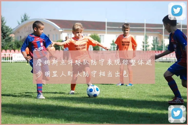 詹姆斯点评球队防守表现称整体进步明显人盯人防守相当出色