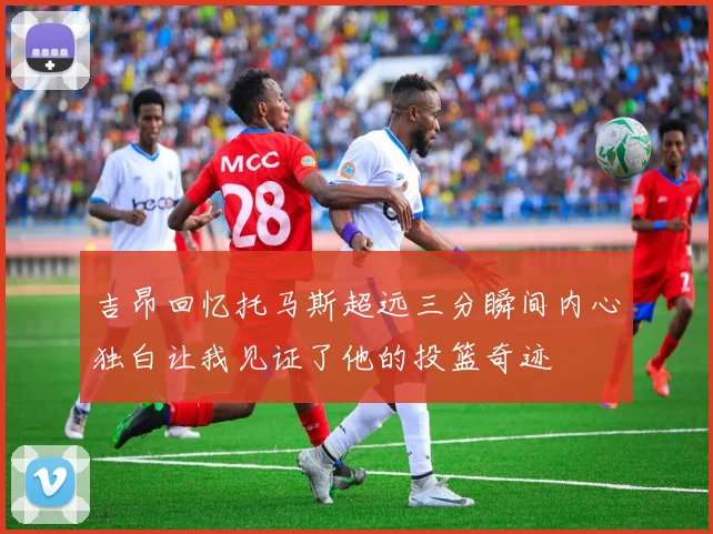 吉昂回忆托马斯超远三分瞬间内心独白让我见证了他的投篮奇迹