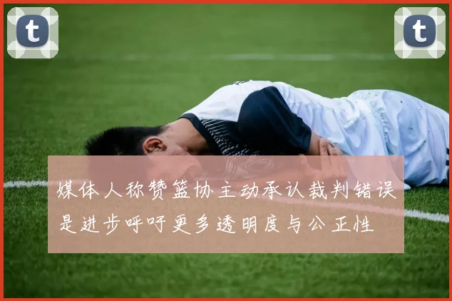 媒体人称赞篮协主动承认裁判错误是进步呼吁更多透明度与公正性